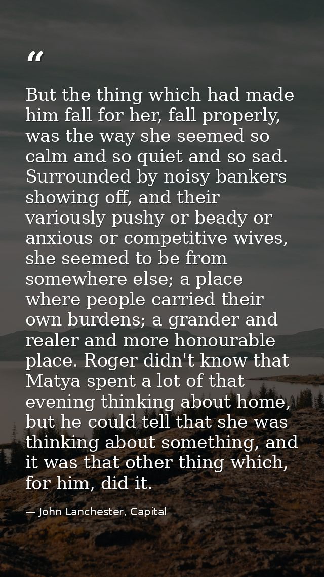 But the thing which had made him fall for her, fall properly, was the way she seemed so calm and so quiet and so sad. Su — John Lanchester, Capital