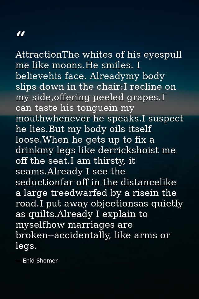 AttractionThe whites of his eyespull me like moons.He smiles. I believehis face. Alreadymy body slips down in the chair: — Enid Shomer