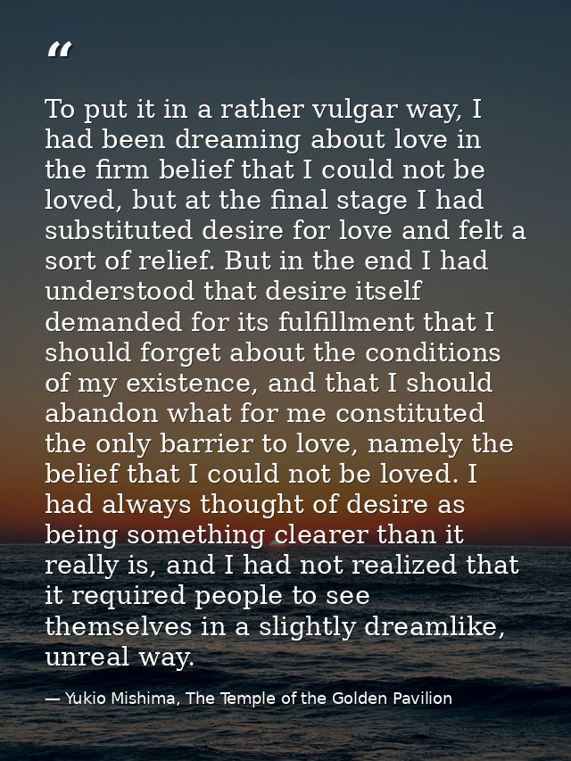 To put it in a rather vulgar way, I had been dreaming about love in the firm belief that I could not be loved, but at th — Yukio Mishima, The Temple of the Golden Pavilion