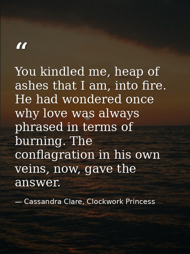 You kindled me, heap of ashes that I am, into fire. He had wondered once why love was always phrased in terms of burning — Cassandra Clare, Clockwork Princess