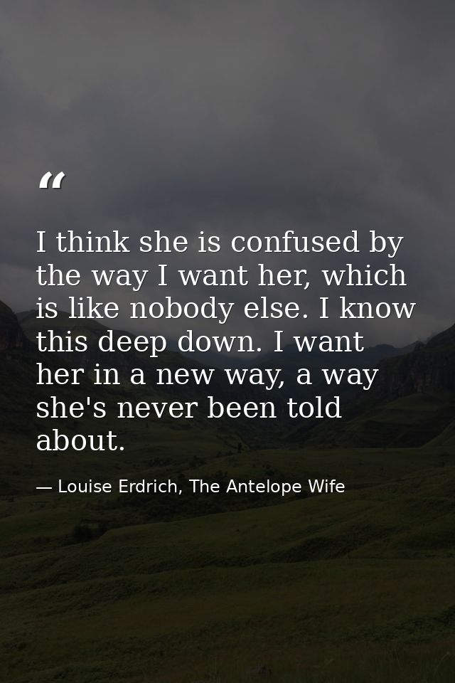 I think she is confused by the way I want her, which is like nobody else. I know this deep down. I want her in a new way — Louise Erdrich, The Antelope Wife