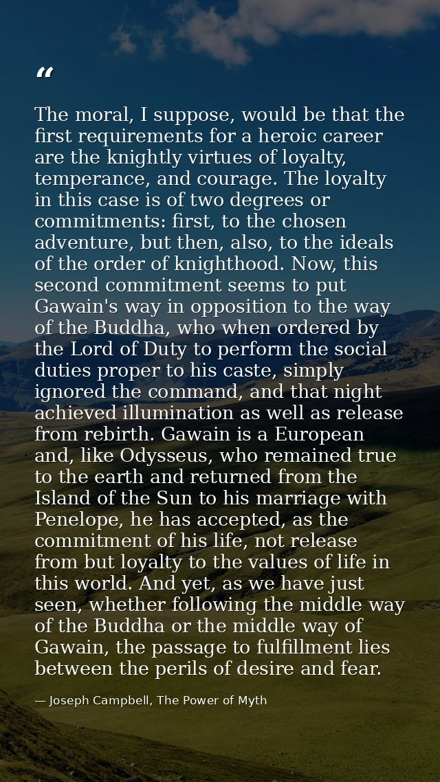 The moral, I suppose, would be that the first requirements for a heroic career are the knightly virtues of loyalty, temp — Joseph Campbell, The Power of Myth