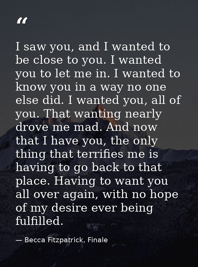 I saw you, and I wanted to be close to you. I wanted you to let me in. I wanted to know you in a way no one else did. I  — Becca Fitzpatrick, Finale