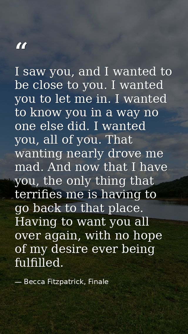 I saw you, and I wanted to be close to you. I wanted you to let me in. I wanted to know you in a way no one else did. I  — Becca Fitzpatrick, Finale