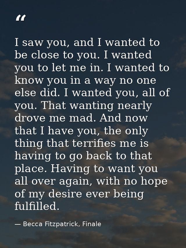 I saw you, and I wanted to be close to you. I wanted you to let me in. I wanted to know you in a way no one else did. I  — Becca Fitzpatrick, Finale