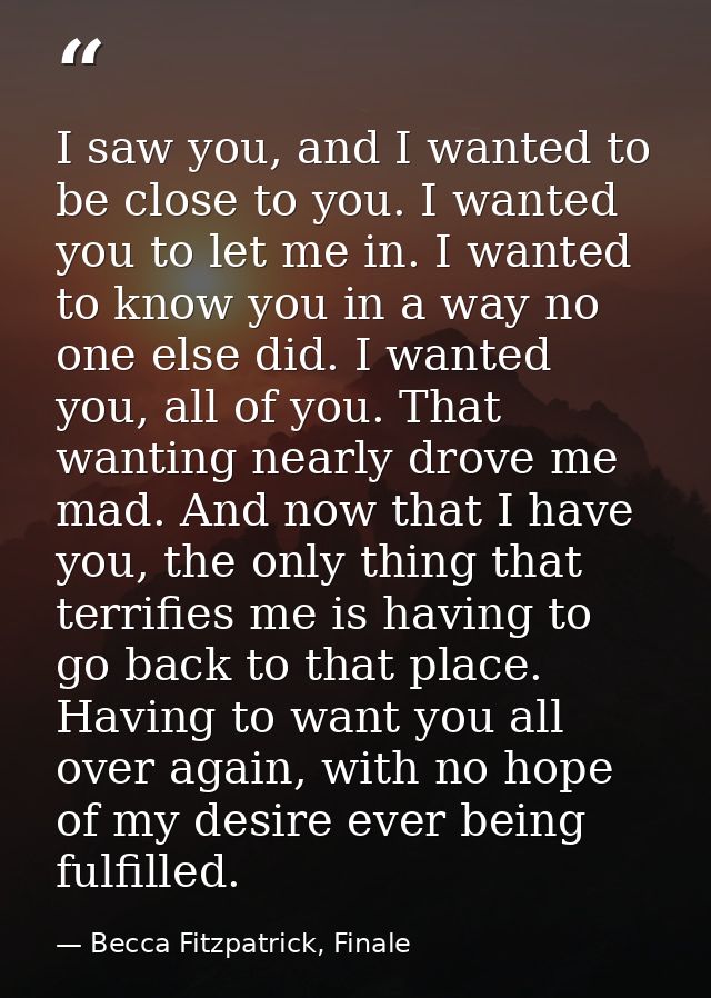 I saw you, and I wanted to be close to you. I wanted you to let me in. I wanted to know you in a way no one else did. I  — Becca Fitzpatrick, Finale