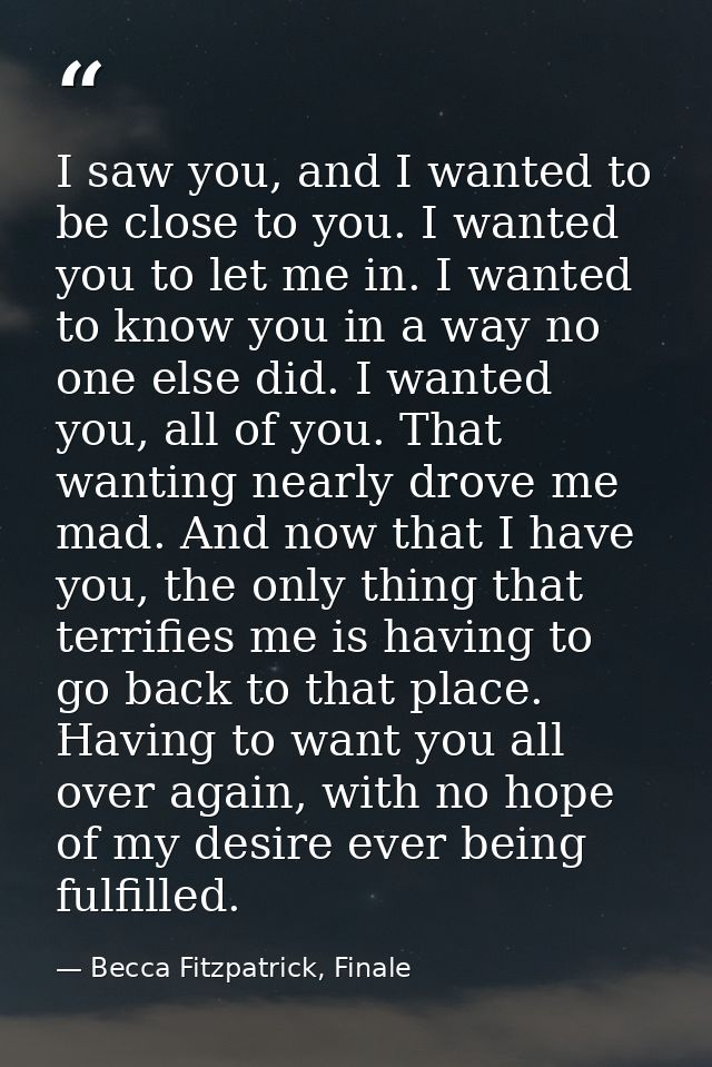 I saw you, and I wanted to be close to you. I wanted you to let me in. I wanted to know you in a way no one else did. I  — Becca Fitzpatrick, Finale
