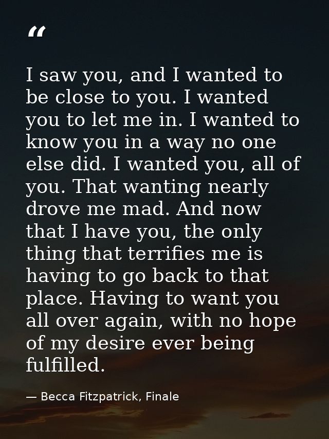 I saw you, and I wanted to be close to you. I wanted you to let me in. I wanted to know you in a way no one else did. I  — Becca Fitzpatrick, Finale