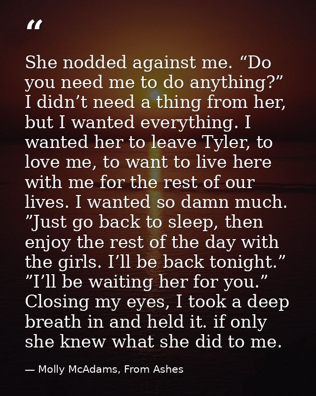 She nodded against me. “Do you need me to do anything?” I didn’t need a thing from her, but I wanted everything. I wante — Molly McAdams, From Ashes