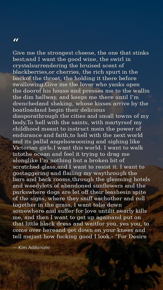 Give me the strongest cheese, the one that stinks best;and I want the good wine, the swirl in crystalsurrendering the br — Kim Addonizio