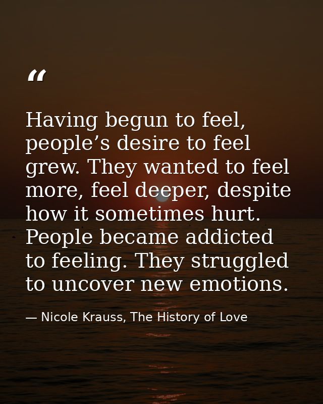 Having begun to feel, people’s desire to feel grew. They wanted to feel more, feel deeper, despite how it sometimes hurt — Nicole Krauss, The History of Love