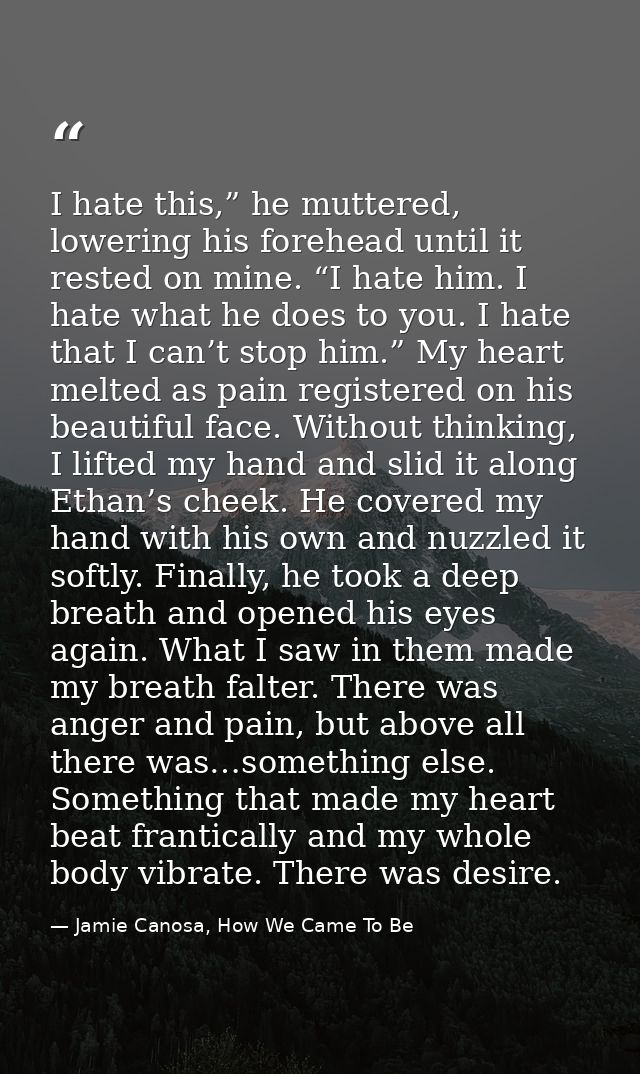 I hate this,” he muttered, lowering his forehead until it rested on mine. “I hate him. I hate what he does to you. I hat — Jamie Canosa, How We Came To Be
