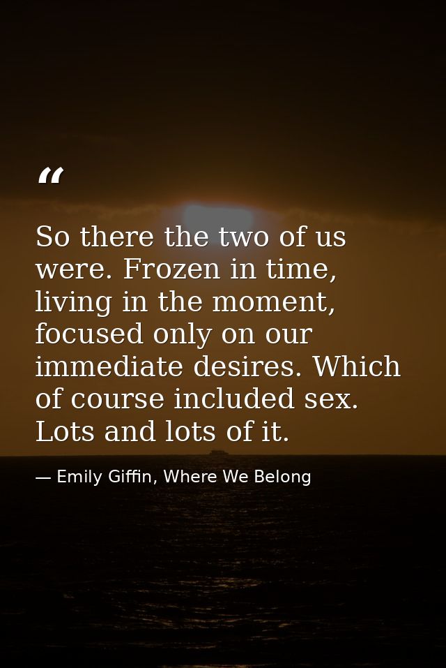 So there the two of us were. Frozen in time, living in the moment, focused only on our immediate desires. Which of cours — Emily Giffin, Where We Belong
