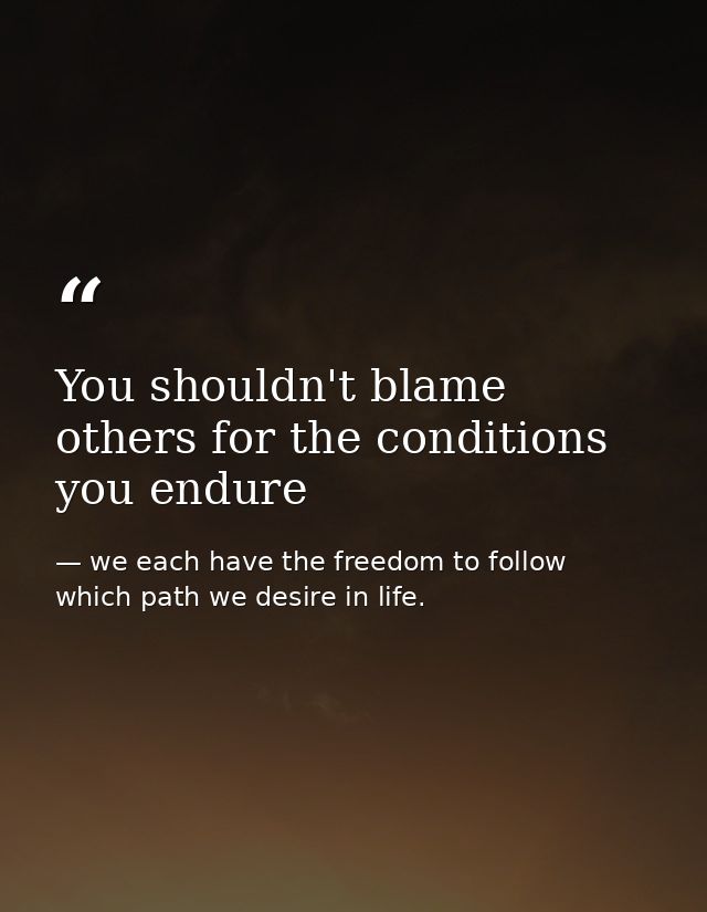 You shouldn't blame others for the conditions you endure — we each have the freedom to follow which path we desire in life.