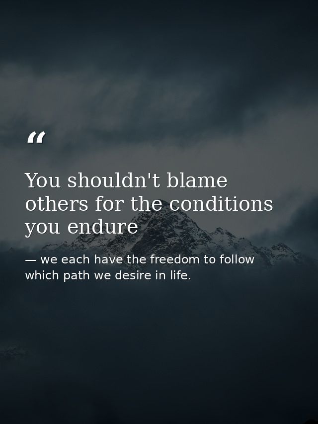 You shouldn't blame others for the conditions you endure — we each have the freedom to follow which path we desire in life.