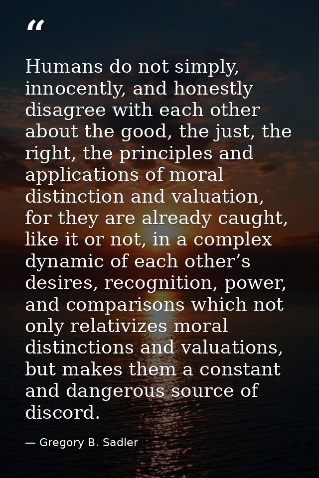 Humans do not simply, innocently, and honestly disagree with each other about the good, the just, the right, the princip — Gregory B. Sadler