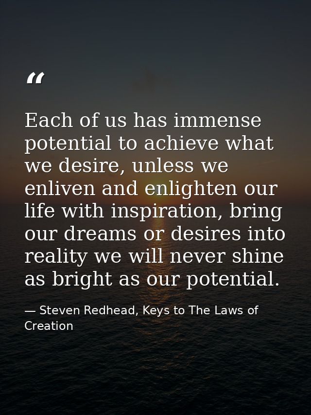 Each of us has immense potential to achieve what we desire, unless we enliven and enlighten our life with inspiration, b — Steven Redhead, Keys to The Laws of Creation