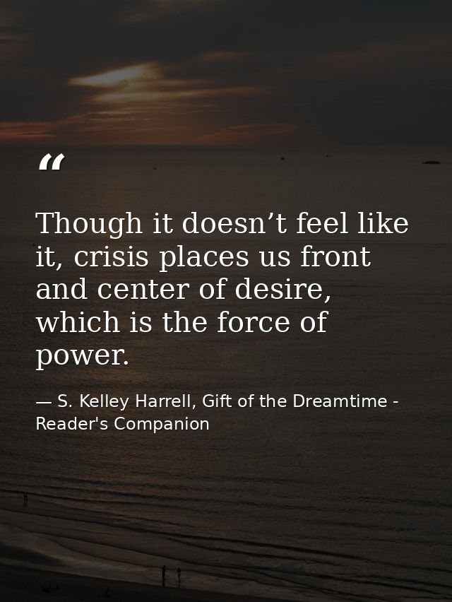 Though it doesn’t feel like it, crisis places us front and center of desire, which is the force of power. — S. Kelley Harrell, Gift of the Dreamtime - Reader's Companion