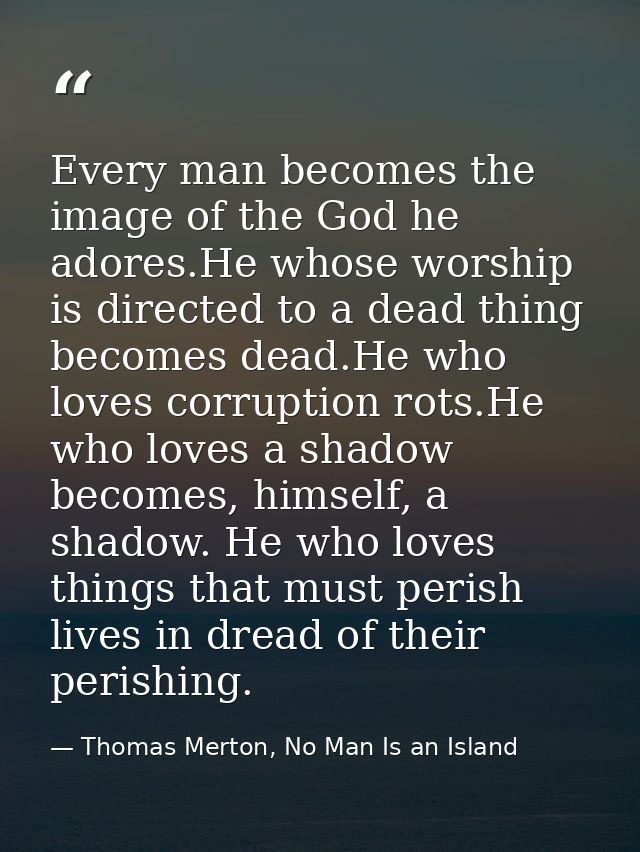 Every man becomes the image of the God he adores.He whose worship is directed to a dead thing becomes dead.He who loves  — Thomas Merton, No Man Is an Island