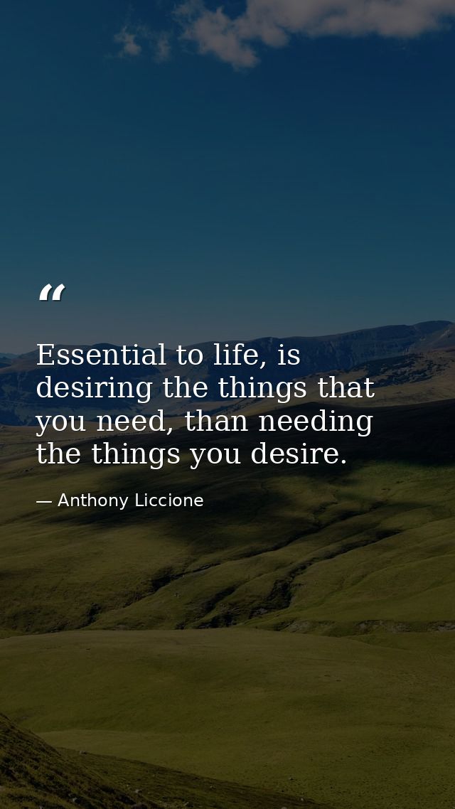Essential to life, is desiring the things that you need, than needing the things you desire. — Anthony Liccione
