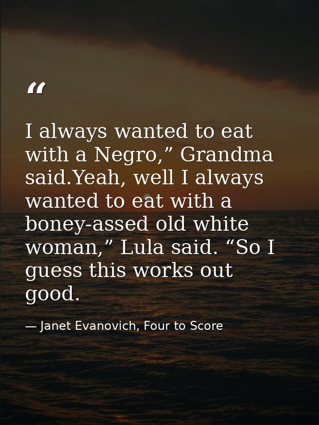 I always wanted to eat with a Negro,” Grandma said.Yeah, well I always wanted to eat with a boney-assed old white woman, — Janet Evanovich, Four to Score