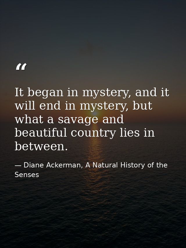 It began in mystery, and it will end in mystery, but what a savage and beautiful country lies in between. — Diane Ackerman, A Natural History of the Senses