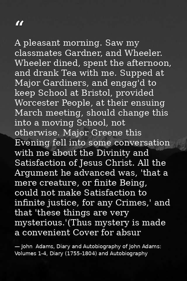 A pleasant morning. Saw my classmates Gardner, and Wheeler. Wheeler dined, spent the afternoon, and drank Tea with me. S — John  Adams, Diary and Autobiography of John Adams: Volumes 1-4, Diary (1755-1804) and Autobiography