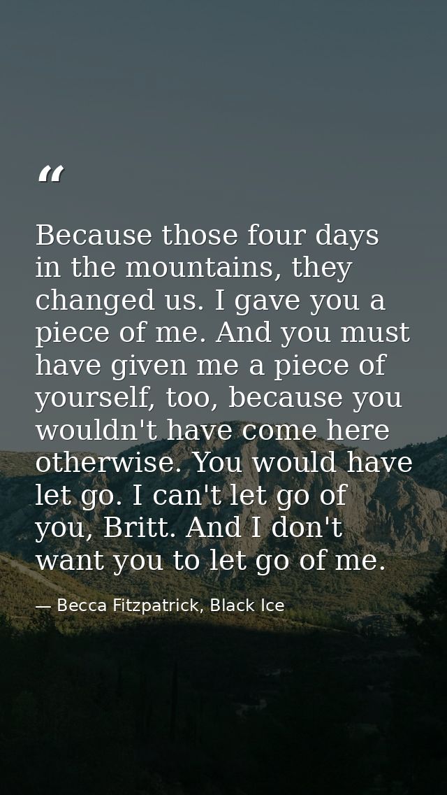 Because those four days in the mountains, they changed us. I gave you a piece of me. And you must have given me a piece  — Becca Fitzpatrick, Black Ice