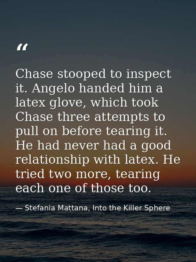 Chase stooped to inspect it. Angelo handed him a latex glove, which took Chase three attempts to pull on before tearing  — Stefania Mattana, Into the Killer Sphere