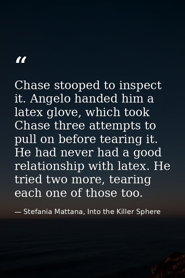 Chase stooped to inspect it. Angelo handed him a latex glove, which took Chase three attempts to pull on before tearing  — Stefania Mattana, Into the Killer Sphere