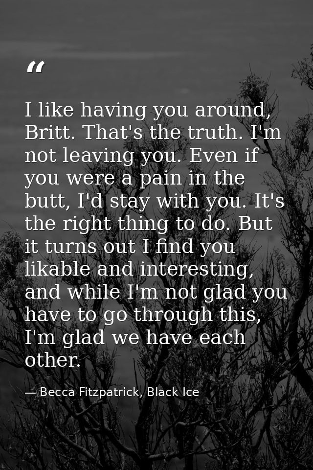 I like having you around, Britt. That's the truth. I'm not leaving you. Even if you were a pain in the butt, I'd stay wi — Becca Fitzpatrick, Black Ice