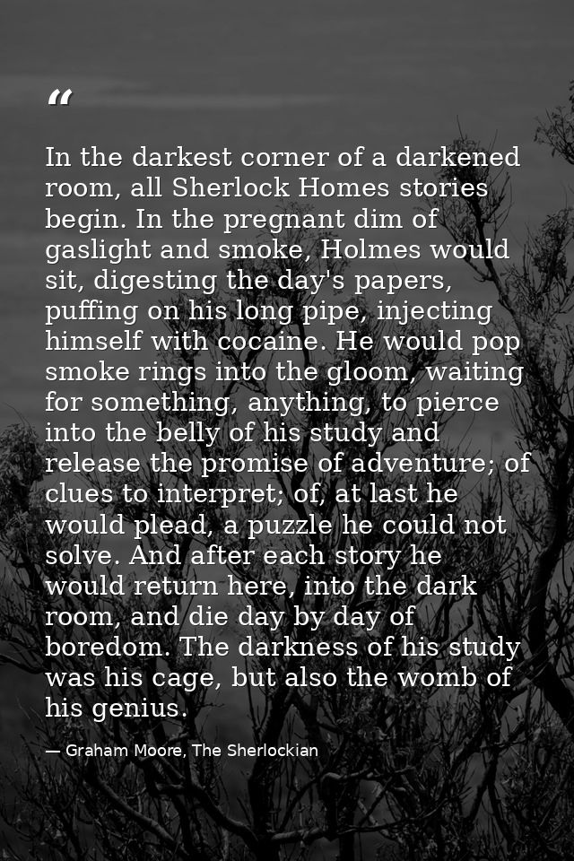 In the darkest corner of a darkened room, all Sherlock Homes stories begin. In the pregnant dim of gaslight and smoke, H — Graham Moore, The Sherlockian