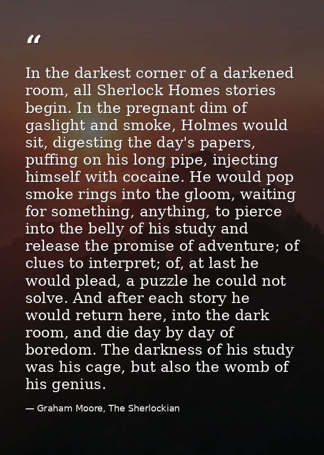 In the darkest corner of a darkened room, all Sherlock Homes stories begin. In the pregnant dim of gaslight and smoke, H — Graham Moore, The Sherlockian
