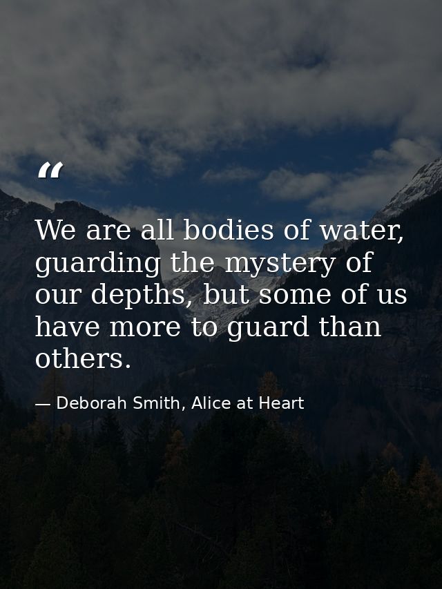 We are all bodies of water, guarding the mystery of our depths, but some of us have more to guard than others. — Deborah Smith, Alice at Heart