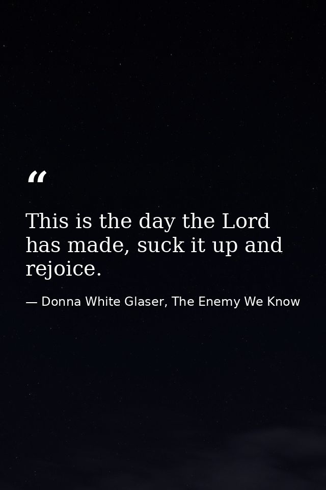 This is the day the Lord has made, suck it up and rejoice. — Donna White Glaser, The Enemy We Know