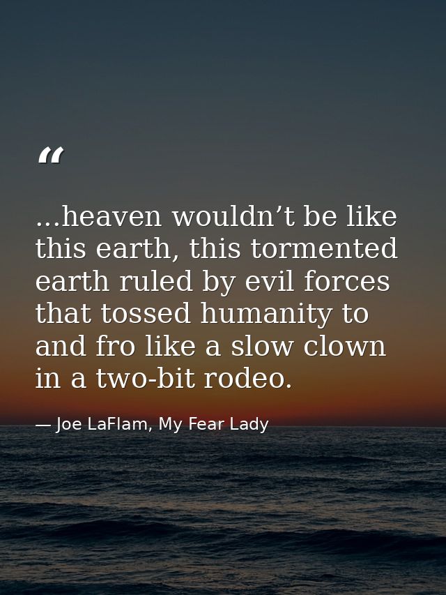 ...heaven wouldn’t be like this earth, this tormented earth ruled by evil forces that tossed humanity to and fro like a  — Joe LaFlam, My Fear Lady