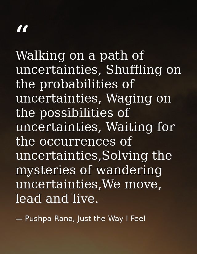 Walking on a path of uncertainties, Shuffling on the probabilities of uncertainties, Waging on the possibilities of unce — Pushpa Rana, Just the Way I Feel