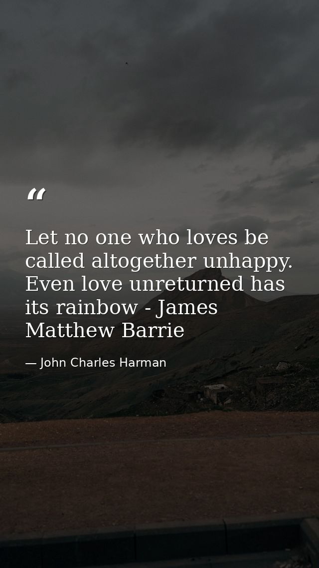 Let no one who loves be called altogether unhappy. Even love unreturned has its rainbow - James Matthew Barrie — John Charles Harman