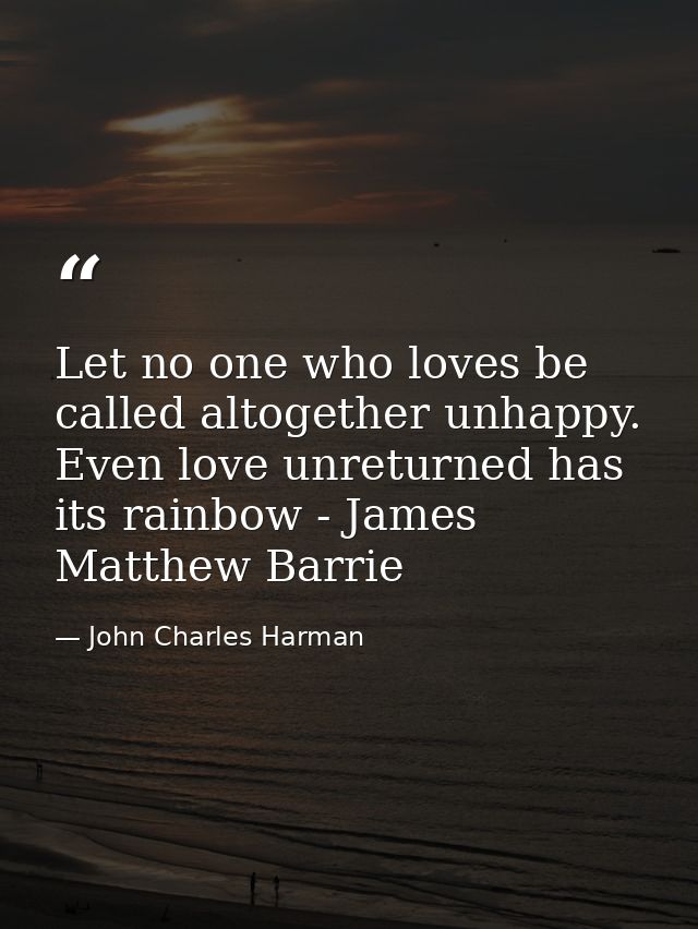 Let no one who loves be called altogether unhappy. Even love unreturned has its rainbow - James Matthew Barrie — John Charles Harman