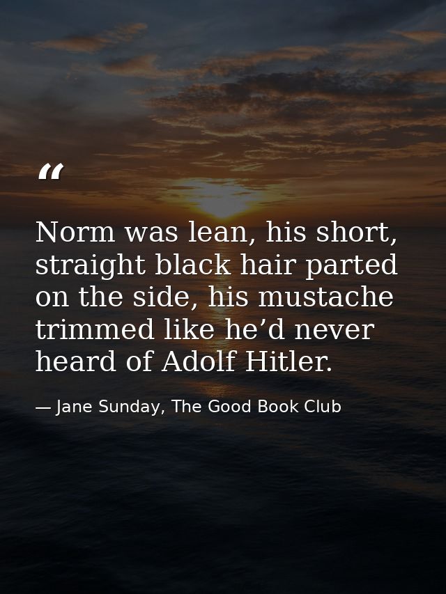 Norm was lean, his short, straight black hair parted on the side, his mustache trimmed like he’d never heard of Adolf Hi — Jane Sunday, The Good Book Club