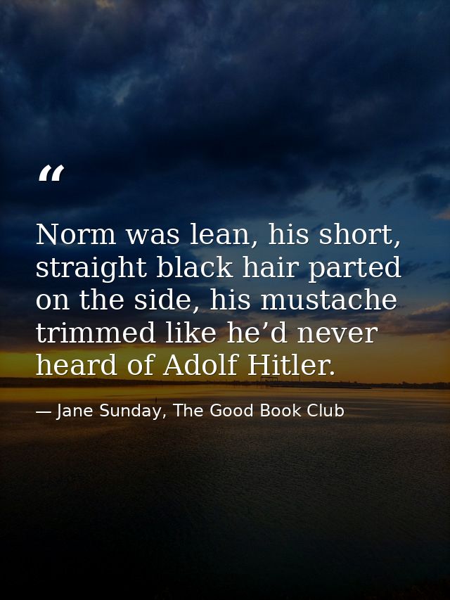 Norm was lean, his short, straight black hair parted on the side, his mustache trimmed like he’d never heard of Adolf Hi — Jane Sunday, The Good Book Club