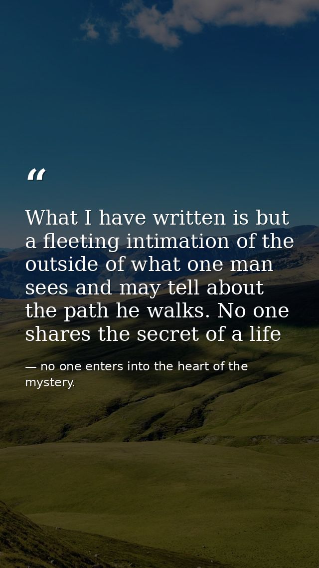 What I have written is but a fleeting intimation of the outside of what one man sees and may tell about the path he walk — no one enters into the heart of the mystery.