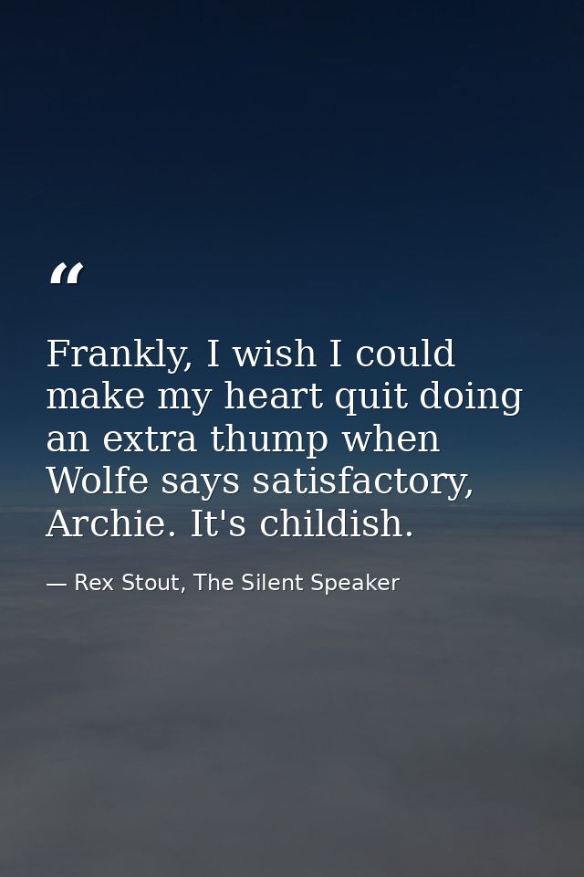 Frankly, I wish I could make my heart quit doing an extra thump when Wolfe says satisfactory, Archie. It's childish. — Rex Stout, The Silent Speaker
