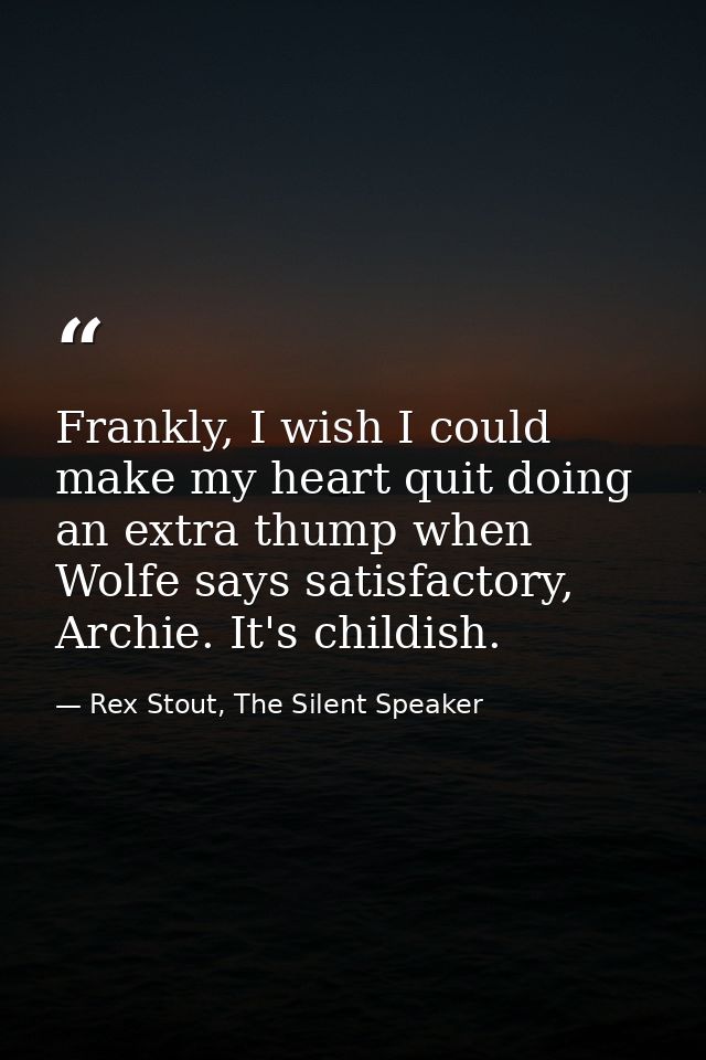 Frankly, I wish I could make my heart quit doing an extra thump when Wolfe says satisfactory, Archie. It's childish. — Rex Stout, The Silent Speaker
