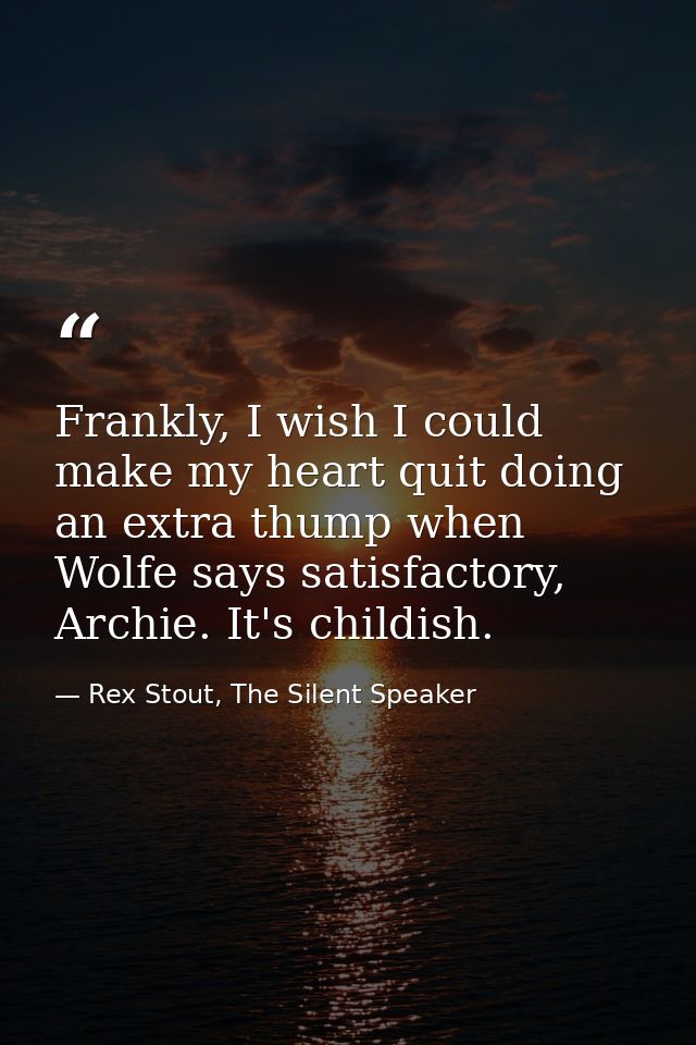 Frankly, I wish I could make my heart quit doing an extra thump when Wolfe says satisfactory, Archie. It's childish. — Rex Stout, The Silent Speaker