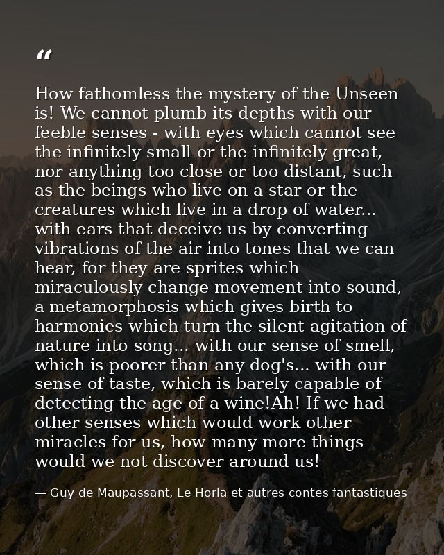 How fathomless the mystery of the Unseen is! We cannot plumb its depths with our feeble senses - with eyes which cannot  — Guy de Maupassant, Le Horla et autres contes fantastiques