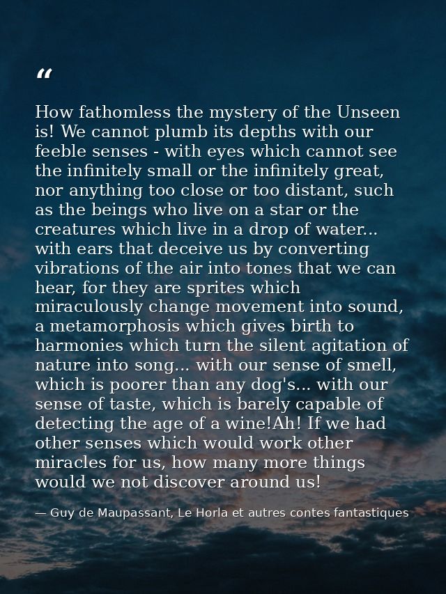 How fathomless the mystery of the Unseen is! We cannot plumb its depths with our feeble senses - with eyes which cannot  — Guy de Maupassant, Le Horla et autres contes fantastiques