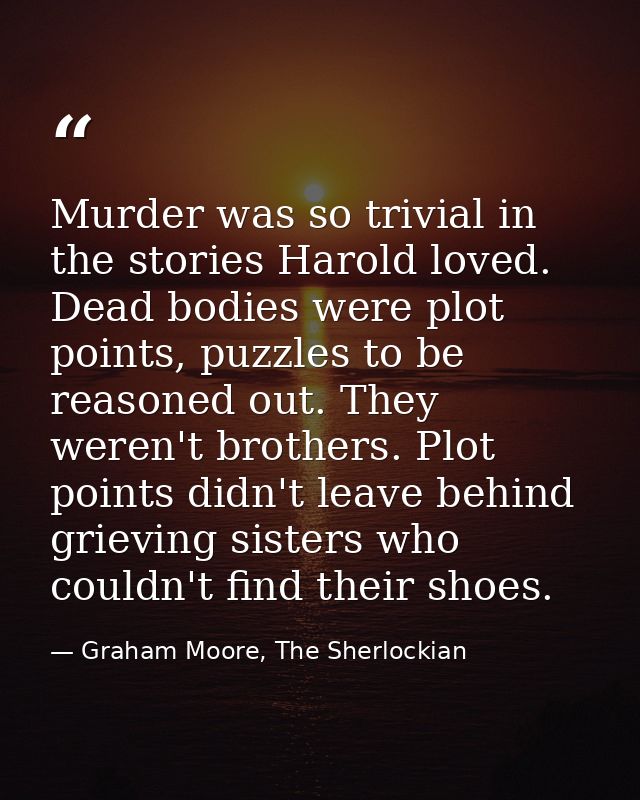 Murder was so trivial in the stories Harold loved. Dead bodies were plot points, puzzles to be reasoned out. They weren' — Graham Moore, The Sherlockian