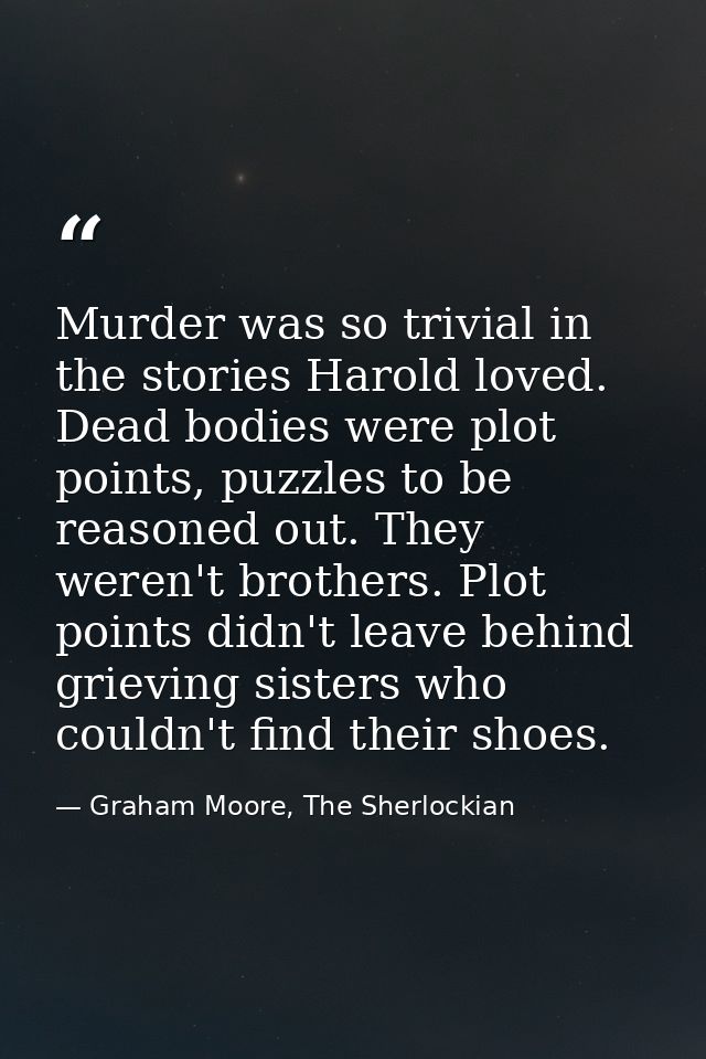 Murder was so trivial in the stories Harold loved. Dead bodies were plot points, puzzles to be reasoned out. They weren' — Graham Moore, The Sherlockian