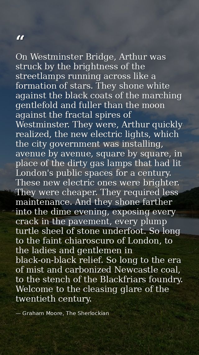 On Westminster Bridge, Arthur was struck by the brightness of the streetlamps running across like a formation of stars.  — Graham Moore, The Sherlockian